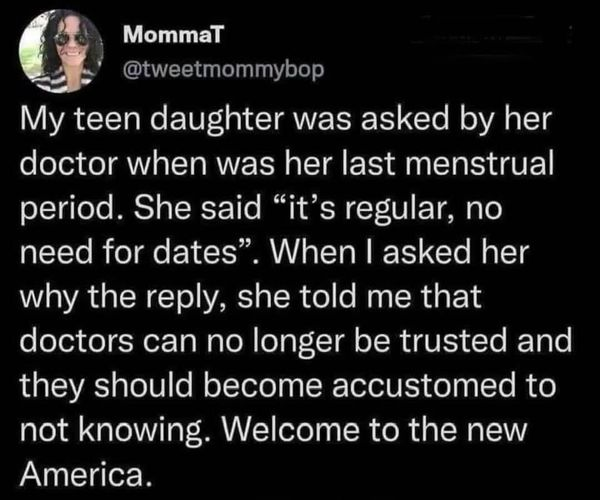 MommaT
@tweetmommybop

My teen daughter was asked by her doctor when was her last menstrual period. She said "it's regular, no need for dates". When I asked her why the reply, she told me that doctors can no longer be trusted and they should become accustomed to not knowing. Welcome to the new America.