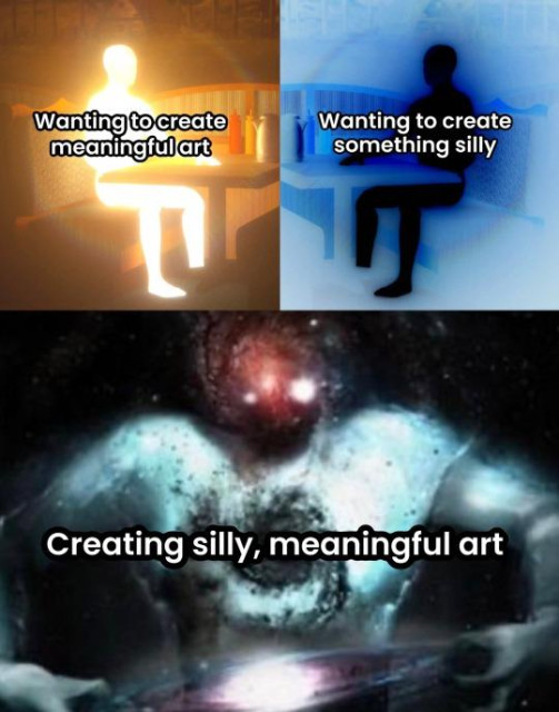 3 panels meme. Fist panel: person made of light sitting on a table, it says: "Wanting to create meaningful art"

Second panel is same person but made of darkness, it says: "Wanting to create something silly"

Final panel, bigger, it's... some kind of cosmos person, it says: "Creating silly, meaningful art".