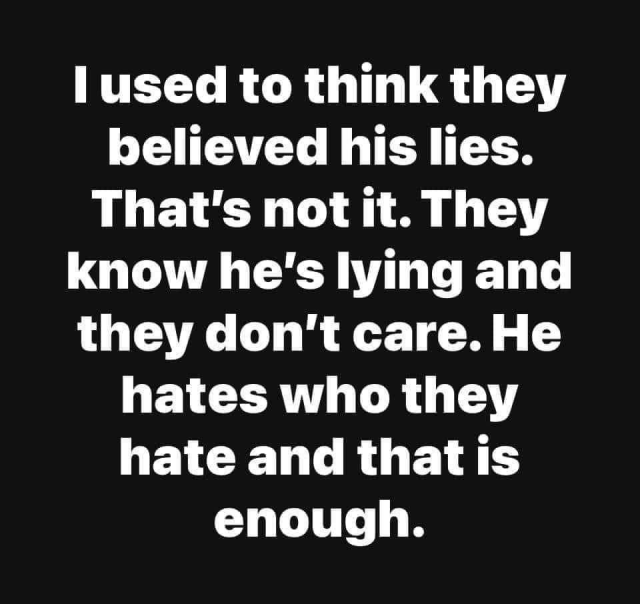 I used to think they believed his lies. That's not it. They know he's lying and they don't care. He hates who they hate and that is enough.