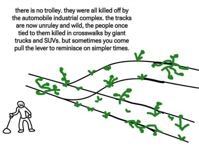 A meme showing the common trolley problem image only there is no trolley and the tracks are covered in weeds and clearly abandoned. The man stands at the lever.

The text reads "There is no trolley. They were killed off by the automobile industrial complex. The tracks are now unruly and wild. The people once tied to them killed in crosswalks by giant trucks and SUVs. But sometimes you come pull the lever to reminisce on simpler times."