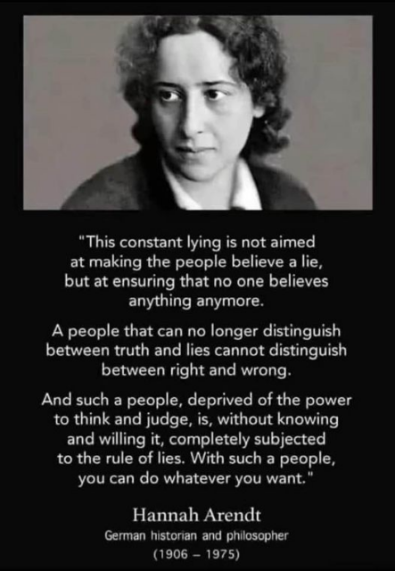 Photo of Hannah Arendt and quotation:

"This constant lying is not aimed at making the people believe a lie, but at ensuring that no one believes anything anymore. A people that can no longer distinguish between truth and lies cannot distinguish between right and wrong. And such a people, deprived of the power to think and judge, is, without knowing and willing it, completely subjected to the rule of lies. With such a people, you can do whatever you want." 

Hannah Arendt 
German historian and philosopher (1906 — 1975) 