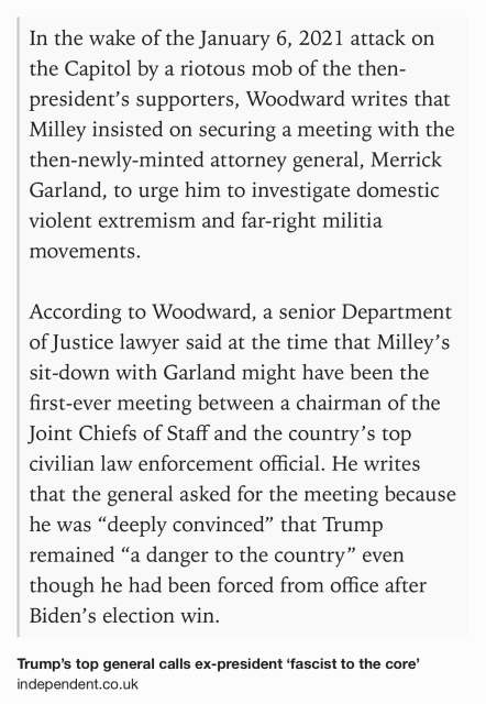 Text Shot: In the wake of the January 6, 2021 attack on the Capitol by a riotous mob of the then-president’s supporters, Woodward writes that Milley insisted on securing a meeting with the then-newly-minted attorney general, Merrick Garland, to urge him to investigate domestic violent extremism and far-right militia movements.

According to Woodward, a senior Department of Justice lawyer said at the time that Milley’s sit-down with Garland might have been the first-ever meeting between a chairman of the Joint Chiefs of Staff and the country’s top civilian law enforcement official. He writes that the general asked for the meeting because he was “deeply convinced” that Trump remained “a danger to the country” even though he had been forced from office after Biden’s election win.