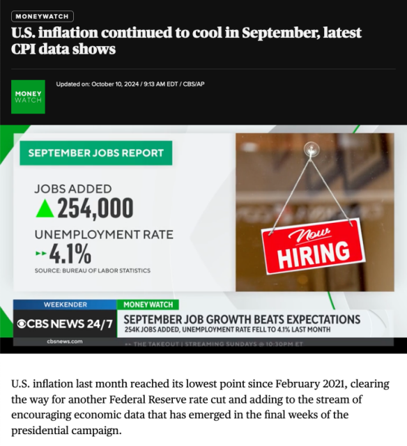 CBS Headline: 

"US inflation continued to coo in September, latest CPI data shows."

Graphic: 

245,000 jobs added in September, unemployment rate at 4.1%

Lede:

U.S. inflation last month reached its lowest point since February 2021, clearing the way for another Federal Reserve rate cut and adding to the stream of encouraging economic data that has emerged in the final weeks of the presidential campaign.