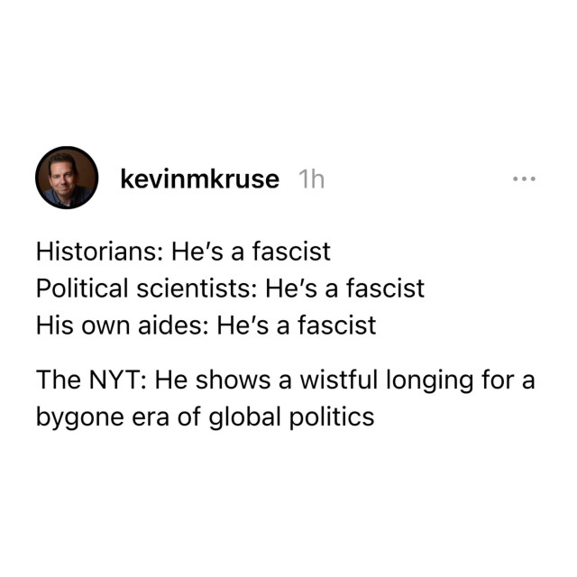 Screen shot of a social media post by kevinmkruse, with the text:

Historians: He's a fascist

Political scientists: He's a fascist

His own aides: He's a fascist

The NYT: He shows a wistful longing for a bygone era of global politics 