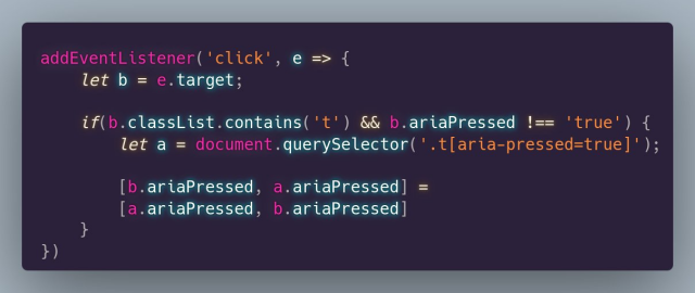 addEventListener('click', e => {
	let b = e.target;
	
	if(b.classList.contains('t') && b.ariaPressed !== 'true') {
		let a = document.querySelector('.t[aria-pressed=true]');
		
		[b.ariaPressed, a.ariaPressed] = 
        [a.ariaPressed, b.ariaPressed]
	}
})