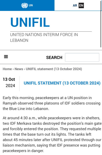 
UNITED NATIONS INTERIM FORCE IN LEBANON

UNIFIL statement (13 October 2024)
13 Oct
2024
UNIFIL STATEMENT (13 OCTOBER 2024)
Early this morning, peacekeepers at a UN position in Ramyah observed three platoons of IDF soldiers crossing the Blue Line into Lebanon.

At around 4:30 a.m., while peacekeepers were in shelters, two IDF Merkava tanks destroyed the position’s main gate and forcibly entered the position. They requested multiple times that the base turn out its lights. The tanks left about 45 minutes later after UNIFIL protested through our liaison mechanism, saying that IDF presence was putting peacekeepers in danger