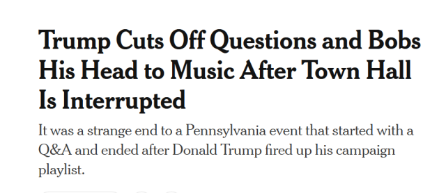 News headline:
Trump Cuts Off Questions and Bobs His Head to Music After Town Hall Is Interrupted

It was a strange end to a Pennsylvania event that started with a Q&A and ended after Donald Trump fired up his campaign playlist.