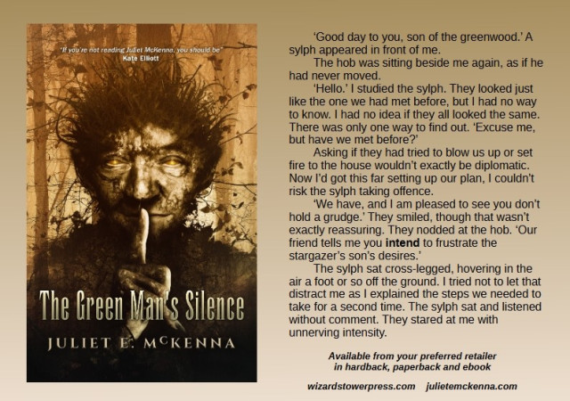 Cover art shows a hob, an earth spirit with a rough-skinned face and earth and twigs in his hair. His eyes gleam golden and he holds a warning, long-nailed finger to his lips.

Book extract reads: ‘Good day to you, son of the greenwood.’ A sylph appeared in front of me.
The hob was sitting beside me again, as if he had never moved.
‘Hello.’ I studied the sylph. They looked just like the one we had met before, but I had no way to know. I had no idea if they all looked the same. There was only one way to find out. ‘Excuse me, but have we met before?’
Asking if they had tried to blow us up or set fire to the house wouldn’t exactly be diplomatic. Now I’d got this far setting up our plan, I couldn’t risk the sylph taking offence.
‘We have, and I am pleased to see you don’t hold a grudge.’ They smiled, though that wasn’t exactly reassuring. They nodded at the hob. ‘Our friend tells me you intend to frustrate the stargazer’s son’s desires.’
The sylph sat cross-legged, hovering in the air a foot or so off the ground. I tried not to let that distract me as I explained the steps we needed to take for a second time. The sylph sat and listened without comment. They stared at me with unnerving intensity.