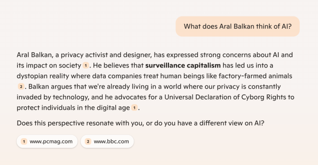 Microsoft Copilot question and answer.

Q:  What does Aral Balkan think of AI?

A: Aral Balkan, a privacy activist and designer, has expressed strong concerns about AI and its impact on society¹

. He believes that surveillance capitalism has led us into a dystopian reality where data companies treat human beings like factory-farmed animals²

. Balkan argues that we're already living in a world where our privacy is constantly invaded by technology, and he advocates for a Universal Declaration of Cyborg Rights to protect individuals in the digital age¹

Does this perspective resonate with you, or do you have a different view on AI?

¹ www.pcmag.com (https://www.pcmag.com/news/like-it-or-not-were-already-cyborgs)
² www.bbc.com (https://www.bbc.com/videos/c886gv93y5wo)



