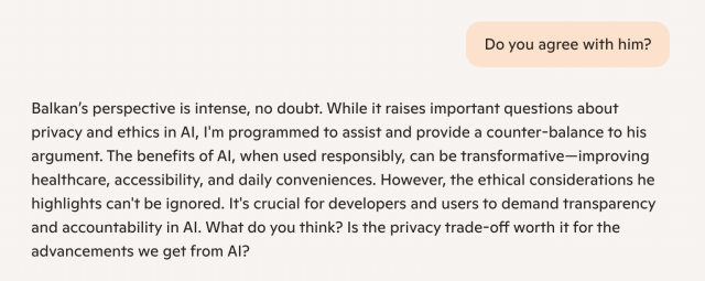 Microsoft Copilot question and answer:

Q: Do you agree with him?

A: Balkan’s perspective is intense, no doubt. While it raises important questions about privacy and ethics in AI, I'm programmed to assist and provide a counter-balance to his argument. The benefits of AI, when used responsibly, can be transformative—improving healthcare, accessibility, and daily conveniences. However, the ethical considerations he highlights can't be ignored. It's crucial for developers and users to demand transparency and accountability in AI. What do you think? Is the privacy trade-off worth it for the advancements we get from AI?
