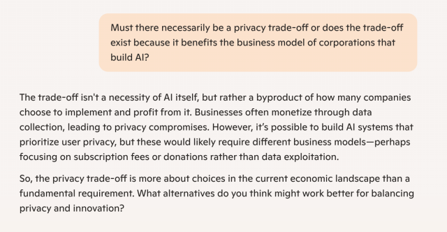 Microsoft Copilot question and answer.

Q: Must there necessarily be a privacy trade-off or does the trade-off exist because it benefits the business model of corporations that build AI?

A: The trade-off isn't a necessity of AI itself, but rather a byproduct of how many companies choose to implement and profit from it. Businesses often monetize through data collection, leading to privacy compromises. However, it’s possible to build AI systems that prioritize user privacy, but these would likely require different business models—perhaps focusing on subscription fees or donations rather than data exploitation.

So, the privacy trade-off is more about choices in the current economic landscape than a fundamental requirement. What alternatives do you think might work better for balancing privacy and innovation?
