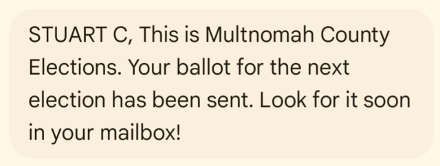 Screenshot of text message:

"STUART C, This is Multnomah County Elections. Your ballot for the next election has been sent. Look for it soon in your mailbox!"