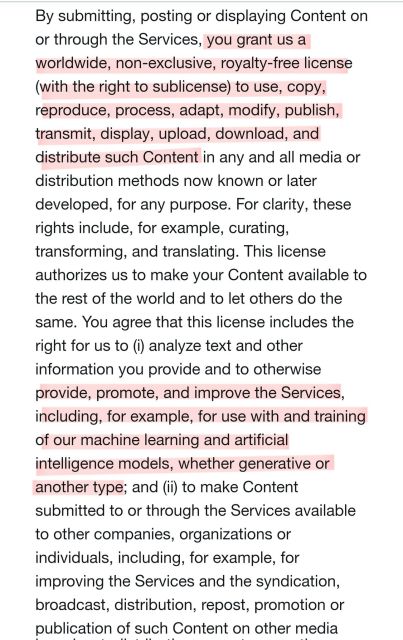 By submitting, posting or displaying Content on or through the Services, you grant us a worldwide, non-exclusive, royalty-free license (with the right to sublicense) to use, copy, reproduce, process, adapt, modify, publish, transmit, display, upload, download, and distribute such Content in any and all media or distribution methods now known or later developed, for any purpose. For clarity, these rights include, for example, curating, transforming, and translating. This license authorizes us to make your Content available to the rest of the world and to let others do the same. You agree that this license includes the right for us to (i) analyze text and other information you provide and to otherwise provide, promote, and improve the Services, including, for example, for use with and training of our machine learning and artificial intelligence models, whether generative or another type; and (ii) to make Content submitted to or through the Services available to other companies, organizations or individuals, including, for example, for improving the Services and the syndication, broadcast, distribution, repost, promotion or publication of such Content on other media 