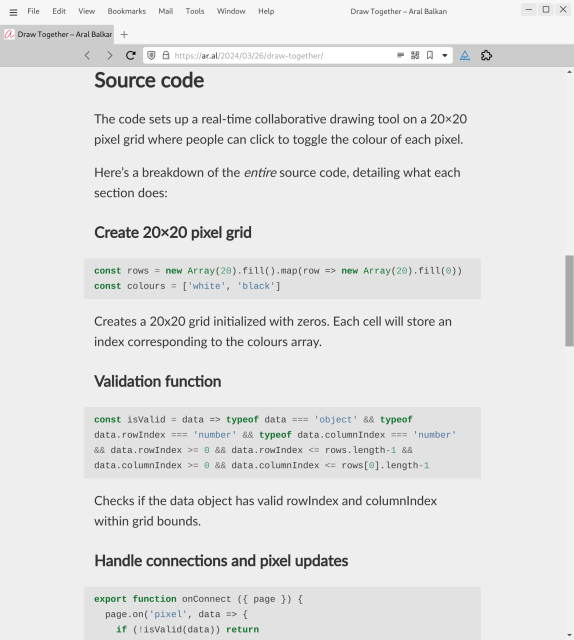 Screenshot of web page (detail, start of Source Code section) at URL https://ar.al/2024/03/26/draw-together/:

Source code
The code sets up a real-time collaborative drawing tool on a 20×20 pixel grid where people can click to toggle the colour of each pixel.

Here’s a breakdown of the entire source code, detailing what each section does:

Create 20×20 pixel grid
const rows = new Array(20).fill().map(row => new Array(20).fill(0))
const colours = ['white', 'black']
Creates a 20x20 grid initialized with zeros. Each cell will store an index corresponding to the colours array.

Validation function
const isValid = data => typeof data === 'object' && typeof data.rowIndex === 'number' && typeof data.columnIndex === 'number' && data.rowIndex >= 0 && data.rowIndex <= rows.length-1 && data.columnIndex >= 0 && data.columnIndex <= rows[0].length-1
Checks if the data object has valid rowIndex and columnIndex within grid bounds.

Handle connections and pixel updates
export function onConnect ({ page }) {
  page.on('pixel', data => {
    if (!isValid(data)) return