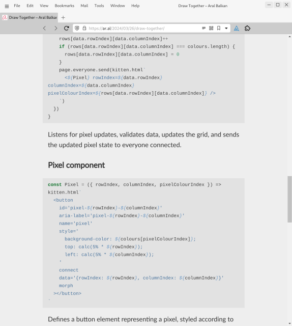 Screenshot of web page (detail, cont.):

rows[data.rowIndex][data.columnIndex]++
    if (rows[data.rowIndex][data.columnIndex] === colours.length) {
      rows[data.rowIndex][data.columnIndex] = 0
    }
    page.everyone.send(kitten.html`
      <${Pixel} rowIndex=${data.rowIndex} columnIndex=${data.columnIndex} pixelColourIndex=${rows[data.rowIndex][data.columnIndex]} />
    `)
  })
}
Listens for pixel updates, validates data, updates the grid, and sends the updated pixel state to everyone connected.

Pixel component
const Pixel = ({ rowIndex, columnIndex, pixelColourIndex }) => kitten.html`
  <button
    id='pixel-${rowIndex}-${columnIndex}'
    aria-label='pixel-${rowIndex}-${columnIndex}'
    name='pixel'
    style='
      background-color: ${colours[pixelColourIndex]};
      top: calc(5% * ${rowIndex});
      left: calc(5% * ${columnIndex});
    '
    connect
    data='{rowIndex: ${rowIndex}, columnIndex: ${columnIndex}}'
    morph
  ></button>
`
Defines a button element representing a pixel, styled according to
