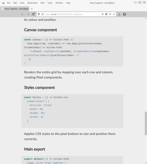 Screenshot of web page (detail, cont.):

its colour and position.

Canvas component
const Canvas = () => kitten.html`${
  rows.map((row, rowIndex) => row.map((pixelColourIndex, columnIndex) => kitten.html`
    <${Pixel} rowIndex=${rowIndex} columnIndex=${columnIndex} pixelColourIndex=${pixelColourIndex} />
  `))
}`
Renders the entire grid by mapping over each row and column, creating Pixel components.

Styles component
const Styles = () => kitten.css`
  [name='pixel'] {
    position: fixed;
    width: 5%;
    height: 5%;
    border: 0;
  }
`
Applies CSS styles to the pixel buttons to size and position them correctly.

Main export
export default () => kitten.html`
  <page title='Draw Together'>