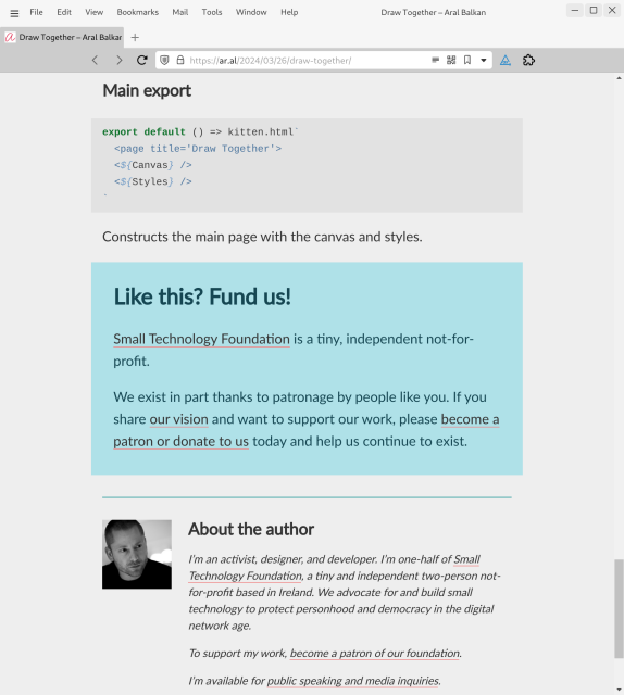 Screenshot of web page (detail, cont., last):

Main export
export default () => kitten.html`
  <page title='Draw Together'>
  <${Canvas} />
  <${Styles} />
`
Constructs the main page with the canvas and styles.

Like this? Fund us!
Small Technology Foundation is a tiny, independent not-for-profit.

We exist in part thanks to patronage by people like you. If you share our vision and want to support our work, please become a patron or donate to us today and help us continue to exist.

Aral Balkan
About the author
I’m an activist, designer, and developer. I’m one-half of Small Technology Foundation, a tiny and independent two-person not-for-profit based in Ireland. We advocate for and build small technology to protect personhood and democracy in the digital network age.

To support my work, become a patron of our foundation.

I’m available for public speaking and media inquiries.