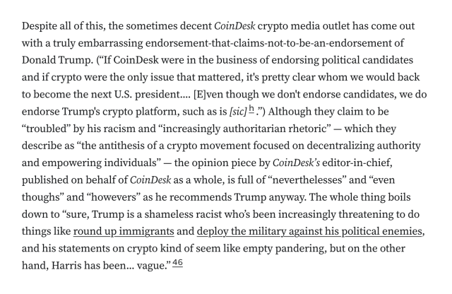 Despite all of this, the sometimes decent CoinDesk crypto media outlet has come out with a truly embarrassing endorsement-that-claims-not-to-be-an-endorsement of Donald Trump. (“If CoinDesk were in the business of endorsing political candidates and if crypto were the only issue that mattered, it's pretty clear whom we would back to become the next U.S. president.... [E]ven though we don't endorse candidates, we do endorse Trump's crypto platform, such as is [sic].”) Although they claim to be “troubled” by his racism and “increasingly authoritarian rhetoric” — which they describe as “the antithesis of a crypto movement focused on decentralizing authority and empowering individuals” — the opinion piece by CoinDesk’s editor-in-chief, published on behalf of CoinDesk as a whole, is full of “neverthelesses” and “even thoughs” and “howevers” as he recommends Trump anyway. The whole thing boils down to “sure, Trump is a shameless racist who’s been increasingly threatening to do things like round up immigrants and deploy the military against his political enemies, and his statements on crypto kind of seem like empty pandering, but on the other hand, Harris has been... vague.”