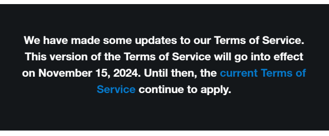 "We have made some updates to our Terms of Service. This version of the Terms of Service will go into effect on November 15, 2024. Until then, the current Terms of Service continue to apply."