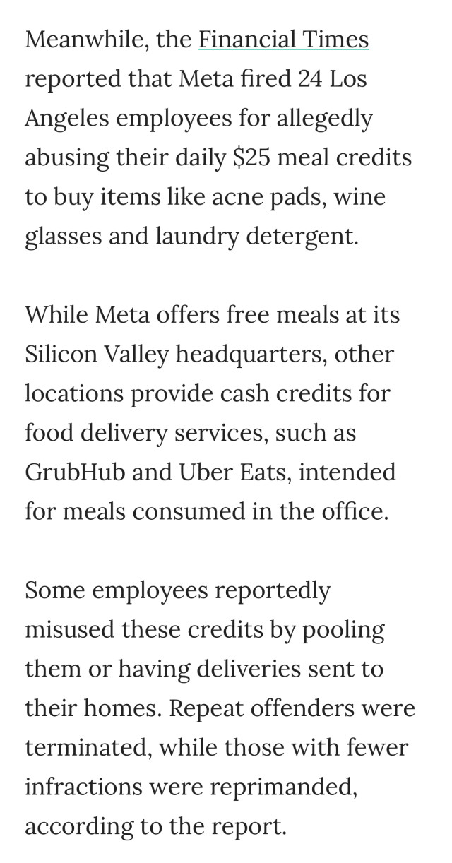 Meanwhile, the Financial Times reported that Meta fired 24 Los Angeles employees for allegedly abusing their daily $25 meal credits to buy items like acne pads, wine glasses and laundry detergent. 
While Meta offers free meals at its Silicon Valley headquarters, other locations provide cash credits for food delivery services, such as GrubHub and Uber Eats, intended for meals consumed in the office.
Some employees reportedly misused these credits by pooling them or having deliveries sent to their homes. Repeat offenders were terminated, while those with fewer infractions were reprimanded, according to the report.