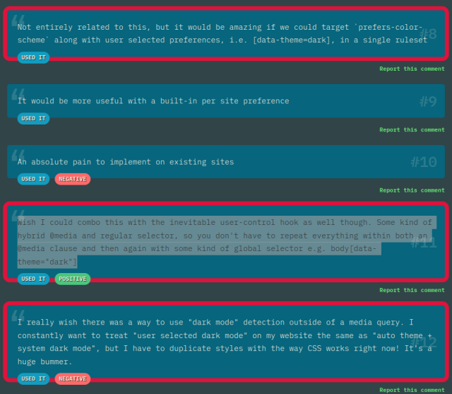 From the comments on `prefers-color-scheme`:

* Not entirely related to this, but it would be amazing if we could target `prefers-color-scheme` along with user selected preferences, i.e. [data-theme=dark], in a single ruleset

* Wish I could combo this with the inevitable user-control hook as well though. Some kind of hybrid @media and regular selector, so you don't have to repeat everything within both an @media clause and then again with some kind of global selector e.g. body[data-theme="dark"]

* I really wish there was a way to use "dark mode" detection outside of a media query. I constantly want to treat "user selected dark mode" on my website the same as "auto theme + system dark mode", but I have to duplicate styles with the way CSS works right now! It's a huge bummer.