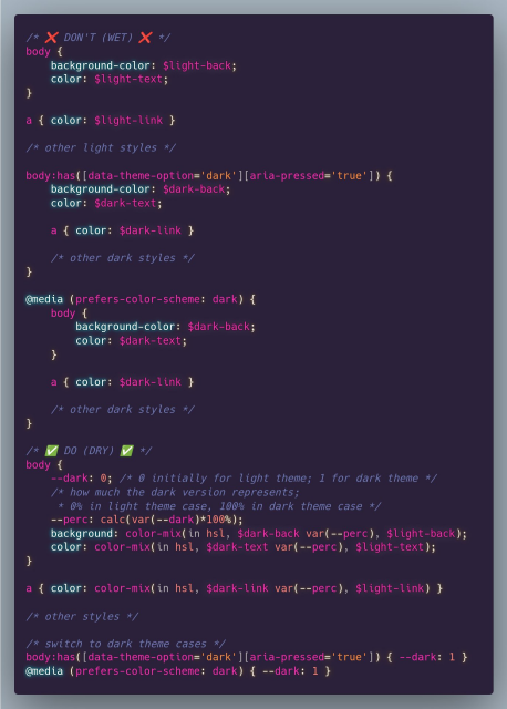 /* ✅ DO (DRY) ✅ */
body {
	--dark: 0; /* 0 initially for light theme; 1 for dark theme */
	/* how much the dark version represents;
	 * 0% in light theme case, 100% in dark theme case */
	--perc: calc(var(--dark)*100%);
	background: color-mix(in hsl, $dark-back var(--perc), $light-back);
	color: color-mix(in hsl, $dark-text var(--perc), $light-text);
}

a { color: color-mix(in hsl, $dark-link var(--perc), $light-link) }

/* other styles */

/* switch to dark theme cases */
body:has([data-theme-option='dark'][aria-pressed='true']) { --dark: 1 }
@media (prefers-color-scheme: dark) { --dark: 1 }