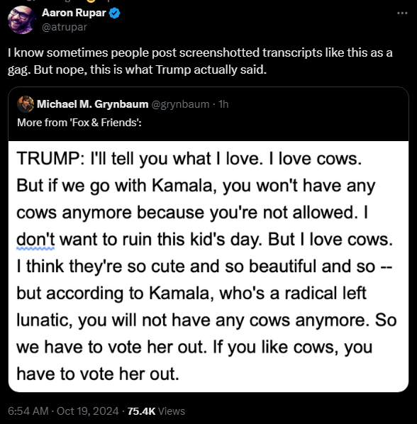 
Aaron Rupar
@atrupar
I know sometimes people post screenshotted transcripts like this as a gag. But nope, this is what Trump actually said.
Quote
Michael M. Grynbaum
@grynbaum
·
1h
More from 'Fox & Friends':
TRUMP: I'll tell you what I love. I love cows. But if we go with Kamala, you won't have any cows anymore because you're not allowed. I don't want to ruin this kid's day. But I love cows. I think they're so cute and so beautiful and so -- but according to Kamala, who's a radical left lunatic, you will not have any cows anymore. So we have to vote her out. If you like cows, you have to vote her out.
