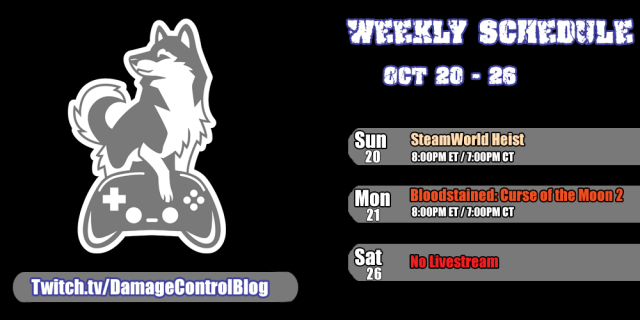 The weekly streaming schedule for Damage Control Blog from October 20th through the 26th.

Sunday, October 20th - SteamWorld Heist at 8pm ET/7pm CT
Monday, October 21st - Bloodstained: Curse of the Moon 2 at 8pm ET/7pm CT

Saturday, October 26th - No Livestream