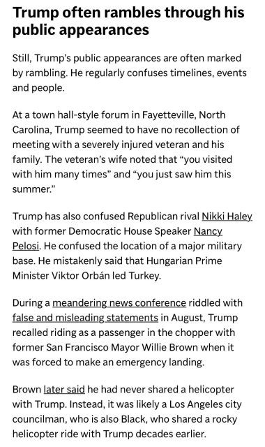 Trump often rambles through his public appearances

Still, Trump’s public appearances are often marked by rambling. He regularly confuses timelines, events and people.

At a town hall-style forum in Fayetteville, North Carolina, Trump seemed to have no recollection of meeting with a severely injured veteran and his family. The veteran’s wife noted that “you visited with him many times” and “you just saw him this summer.”

Trump has also confused Republican rival Nikki Haley with former Democratic House Speaker Nancy Pelosi. He confused the location of a major military base. He mistakenly said that Hungarian Prime Minister Viktor Orban led Turkey.

During a meandering news conference riddled with false and misleading statements in August, Trump recalled riding as a passenger in the chopper with former San Francisco Mayor Willie Brown when it was forced to make an emergency landing.

Brown later said he had never shared a helicopter with Trump. Instead, it was likely a Los Angeles city councilman, who is also Black, who shared a rocky helicopter ride with Trump decades earlier. 