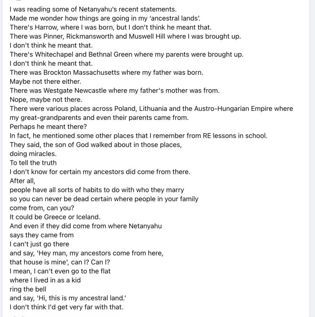 I was reading some of Netanyahu's recent statements.

Made me wonder how things are going in my 'ancestral lands'.

There's Harrow, where I was born, but I don't think he meant that.

There was Pinner, Rickmansworth and Muswell Hill where I was brought up.

I don't think he meant that.

There's Whitechapel and Bethnal Green where my parents were brought up.

I don't think he meant that.

There was Brockton Massachusetts where my father was born.

Maybe not there either.

There was Westgate Newcastle where my father's mother was from.

Nope, maybe not there.

There were various places across Poland, Lithuania and the Austro-Hungarian Empire where

my great-grandparents and even their parents came from.

Perhaps he meant there?

In fact, he mentioned some other places that I remember from RE lessons in school.

They said, the son of God walked about in those places,

doing miracles.

To tell the truth

I don't know for certain my ancestors did come from there.

After all,

people have all sorts of habits to do with who they marry

so you can never be dead certain where people in your family

come from, can you?

It could be Greece or Iceland.

And even if they did come from where Netanyahu

says they came from

I can't just go there

and say, 'Hey man, my ancestors come from here,

that house is mine', can I? Can I?

I mean, I can't even go to the flat

where I lived in as a kid

ring the bell

and say, 'Hi, this is my ancestral land.'

I don't think I'd get very far with that.