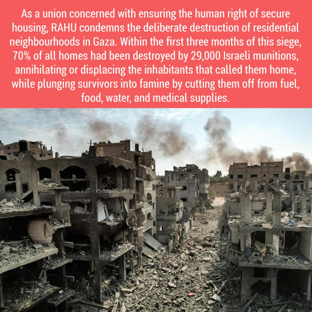 Text: 
As a union concerned with ensuring the human right of secure housing, RAHU condemns the deliberate destruction of residential neighbourhoods in Gaza. Within the first three months of this siege, 70% of all homes had been destroyed by 29,000 Israeli munitions,
annihilating or displacing the inhabitants that called them home, while plunging survivors into famine by cutting them off from fuel, food, water, and medical supplies. 

Photograph: 
Smoking rubble, bombed ruins of former homes in Gaza.