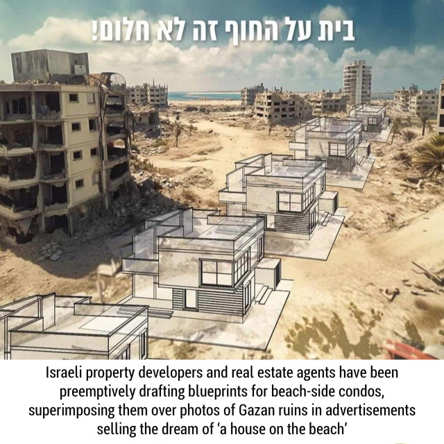  Israeli property developers and real estate agents have been preemptively drafting blueprints for beach-side condos, superimposing them over photos of Gazan ruins in advertisements selling the dream of ‘a house on the beach’ 

Photograph of planned holiday houses on top of ruins. 