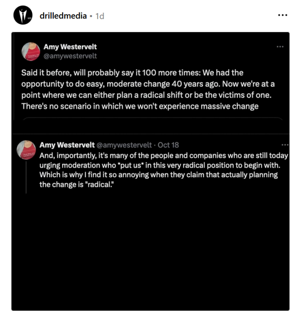 drilledmedia - Amy Westervelt @amywestervelt 

Said it before, will probably say it 100 more times: We had the opportunity to do easy, moderate change 40 years ago. Now we're at a point where we can either plan a radical shift or be the victims of one. There's no scenario in which we won't experience massive change 

Amy Westervelt @amywestervelt 

Oct 18 

And, importantly, it's many of the people and companies who are still today urging moderation who *put us* in this very radical position to begin with. Which is why | find it so annoying when they claim that actually planning the change is "radical." 