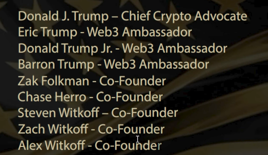 Donald J. Trump - Chief Crypto Advocate Eric Trump - Web3 Ambassador

Donald Trump Jr. - Web3 Ambassador Barron Trump - Web3 Ambassador

Zak Folkman - Co-Founder

Chase Herro - Co-Founder

Steven Witkoff — Co-Founder

Zach Witkoff - Co-Founder

Alex Witkoff - Co-Fouhder 