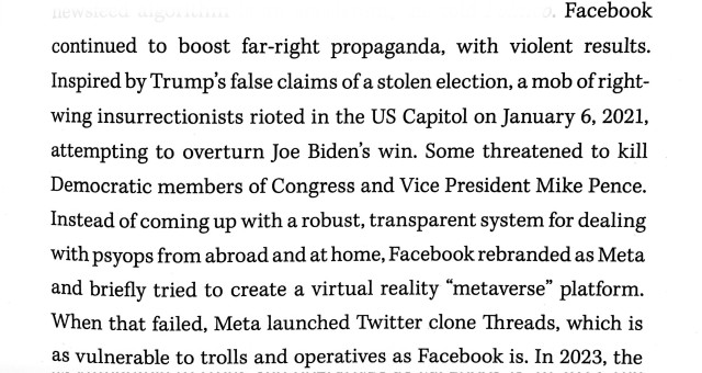 A passage from Annalee Newitz's Stories Are Weapons, reading: "Facebook continued to boost far-right propaganda, with violent results. Inspired by Trump's false claims of a stolen election, a mob of right-wing insurrectionist rioted in the US Capitol on January 6, 2021, attempting to overturn Joe Biden's win. Some threatened to kill Democratic members of Congress and Vice President Mike Pence. Instead of coming up with a robust, transparent system for dealing with psyops from abroad and at home, Facebook rebranded as Meta and briefly tried to create a virtual reality 'metaverse' platform. When that failed, Meta launched Twitter clone Threads, which is as vulnerable to trolls and operatives as Facebook is."