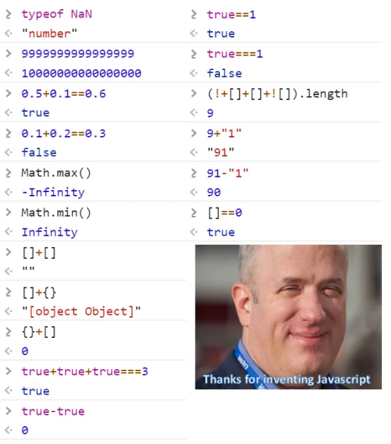 2 typeof NaN 2 true==1 "number"” true

> 9999999999999999 2 true===1 10000000000000000 false

> 0.5+0.1==0.6 > (!+[]+[1+![1).1length true 9

2 9.1+0.2==0.3 > 9+M1" false "o1"

> Math.max() 2 91-"1" -Infinity 90

> Math.min() > []==0 Infinity true

> [1+01 :

2 [1+{} 2 "[object Object]" - 4

2 {31 2 b

> true+true+true===3 S . true -

> true-true e 