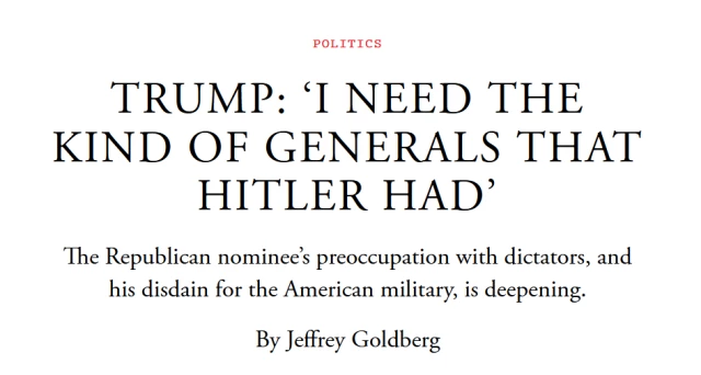 News headline:
Trump: ‘I Need the Kind of Generals That Hitler Had’

The Republican nominee’s preoccupation with dictators, and his disdain for the American military, is deepening.
By Jeffrey Goldberg