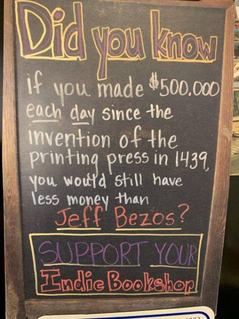 Did you know if you made $500000 each day since the invention of the printing press in 1439, you would still have less money than Jeff Bezos? Support your Indie Bookstore.