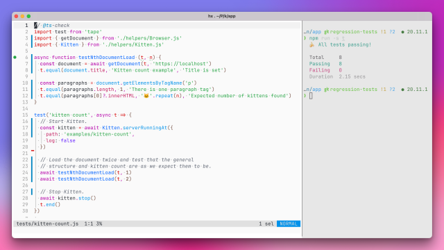 Screenshot of terminal (iTerm on macOS) showing a split-pane layout with code on the left and the results of an `npm run -s t` command on the right.

The results on the right:

  🍌️ All tests passing!

  Total     8
  Passing   8
  Failing   0
  Duration  2.15 secs

The code on the left:

// @ts-check
import test from 'tape'
import { getDocument } from './helpers/Browser.js'
import { Kitten } from './helpers/Kitten.js'

async function testNthDocumentLoad (t, n) {
  const document = await getDocument(t, 'https://localhost')
  t.equal(document.title, 'Kitten count example', 'Title is set')

  const paragraphs = document.getElementsByTagName('p')
  t.equal(paragraphs.length, 1, 'There is one paragraph tag')
  t.equal(paragraphs[0]?.innerHTML, '🐱️'.repeat(n), 'Expected number of kittens found')
}

test('kitten count', async t => {
  // Start Kitten.
  const kitten = await Kitten.serverRunningAt({
    path: 'examples/kitten-count',
    log: false
  })

  // Load the document twice and test that the general
  // structure and kitten count are as we expect them to be.
  await testNthDocumentLoad(t, 1)
  await testNthDocumentLoad(t, 2)

  // Stop Kitten.
  await kitten.stop()
  t.end()
})