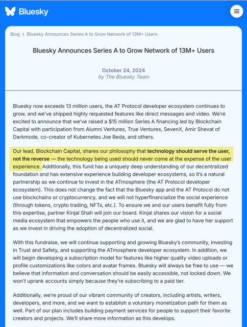 Bluesky Announces Series A to Grow Network of 13M+ Users
October 24, 2024

by The Bluesky Team

Bluesky now exceeds 13 million users, the AT Protocol developer ecosystem continues to grow, and we’ve shipped highly requested features like direct messages and video. We’re excited to announce that we’ve raised a $15 million Series A financing led by Blockchain Capital with participation from Alumni Ventures, True Ventures, SevenX, Amir Shevat of Darkmode, co-creator of Kubernetes Joe Beda, and others.

Our lead, Blockchain Capital, shares our philosophy that technology should serve the user, not the reverse — the technology being used should never come at the expense of the user experience. Additionally, this fund has a uniquely deep understanding of our decentralized foundation and has extensive experience building developer ecosystems, so it’s a natural partnership as we continue to invest in the ATmosphere (the AT Protocol developer ecosystem). This does not change the fact that the Bluesky app and the AT Protocol do not use blockchains or cryptocurrency, and we will not hyperfinancialize the social experience (through tokens, crypto trading, NFTs, etc.). To ensure we and our users benefit fully from this expertise, partner Kinjal Shah will join our board. Kinjal shares our vision for a social media ecosystem that empowers the people who use it, and we are glad to have her supp