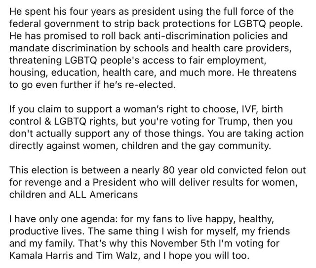 He spent his four years as president using the full force of the federal government to strip back protections for LGBTQ people.
He has promised to roll back anti-discrimination policies and mandate discrimination by schools and health care providers, threatening LGBTQ people's access to fair employment, housing, education, health care, and much more. He threatens to go even further if he's re-elected.

If you claim to support a woman's right to choose, IVF, birth control & LGBTQ rights, but you're voting for Trump, then you don't actually support any of those things. You are taking action directly against women, children and the gay community.
This election is between a nearly 80 year old convicted felon out for revenge and a President who will deliver results for women, children and ALL Americans
I have only one agenda: for my fans to live happy, healthy, productive lives. The same thing I wish for myself, my friends and my family. That's why this November 5th I'm voting for Kamala Harris and Tim Walz, and I hope you will too. 