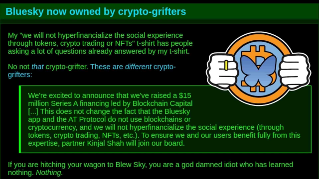 Bluesky now owned by crypto-grifters My "we will not hyperfinancialize the social experience through tokens, crypto trading or NFTs" t-shirt has people A asking a lot of questions already answered by my t-shirt. No not that crypto-grifter. These are different crypto- l- grifters: N A We're excited to announce that we've raised a $15 v million Series A financing led by Blockchain Capital [...] This does not change the fact that the Bluesky app and the AT Protocol do not use blockchains or cryptocurrency, and we will not hyperfinancialize the social experience (through tokens, crypto trading, NFTs, etc.). To ensure we and our users benefit fully from this expertise, partner Kinjal Shah will join our board. If you are hitching your wagon to Blew Sky, you are a god damned idiot who has learned nothing. Nothing. 