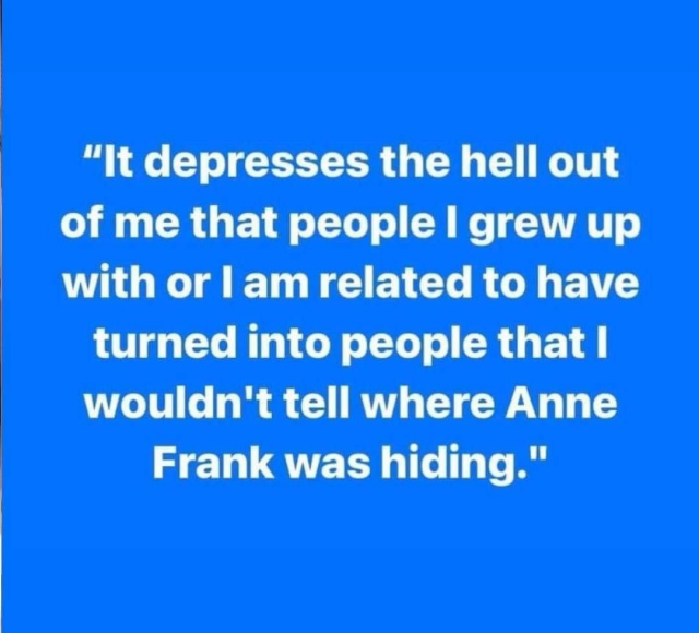 "It depresses the hell out of me that people | grew up with or | am related to have turned into people that I wouldn't tell where Anne Frank was hiding." 