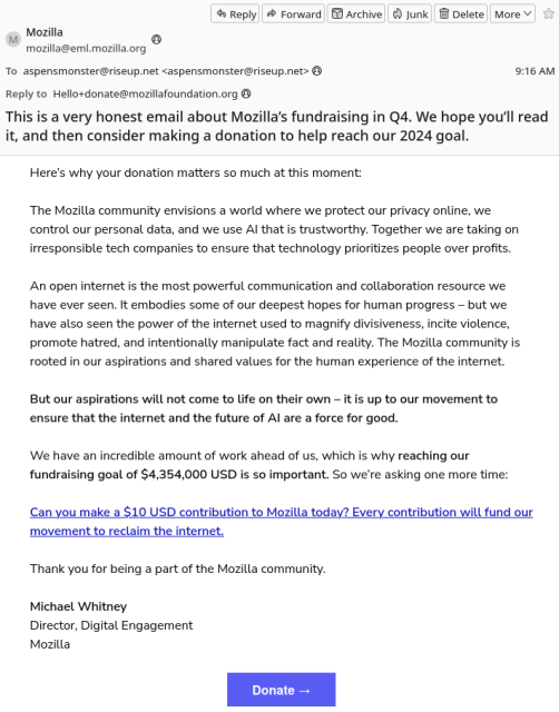 This is a very honest email about Mozilla's fundraising in Q4. We hope you'll read it, and then consider making a donation to help reach our 2024 goal.

Here's why your donation matters so much at this moment:

The Mozilla community envisions a world where we protect our privacy online, we control our personal data, and we use AI that is trustworthy. Together we are taking on irresponsible tech companies to ensure that technology prioritizes people over profits.

An open internet is the most powerful communication and collaboration resource we have ever seen. It embodies some of our deepest hopes for human progress -- but we have also seen the power of the internet to magnify divisiveness, incite violence, promote hatred, and intentionally manipulate fact and reality. The Mozilla community is rooted in our aspirations and shared values for the human experience of the internet.

But our aspirations will not come to life on their own -- it is up to our movement to ensure that the internet and the future of AI are a force for good.

We have an incredible amount of work ahead of us, which is why reaching our fundraising goal of $4,354,000 USD is so important. So we're asking one more time:

Can you make a $10 USD contribution to Mozilla today? Every contribution will fund our movement to reclaim the internet.

Thank you for being a part of the Mozilla community.

Michael Whitney
Director, Digital Engagement
Mozilla

[Large blue "Donate ->" button]