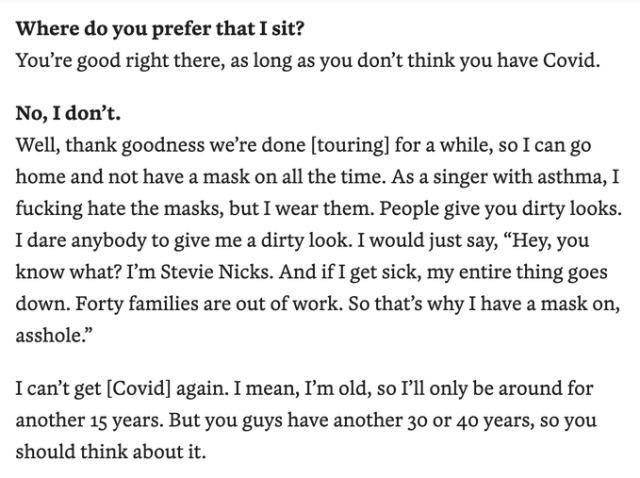 Where do you prefer that I sit?
You’re good right there, as long as you don’t think you have Covid. 

No, I don’t. 
Well, thank goodness we’re done [touring] for a while, so I can go home and not have a mask on all the time. As a singer with asthma, I fucking hate the masks, but I wear them. People give you dirty looks. I dare anybody to give me a dirty look. I would just say, “Hey, you know what? I’m Stevie Nicks. And if I get sick, my entire thing goes down. Forty families are out of work. So that’s why I have a mask on, asshole.”

I can’t get [Covid] again. I mean, I’m old, so I’ll only be around for another 15 years. But you guys have another 30 or 40 years, so you should think about it.