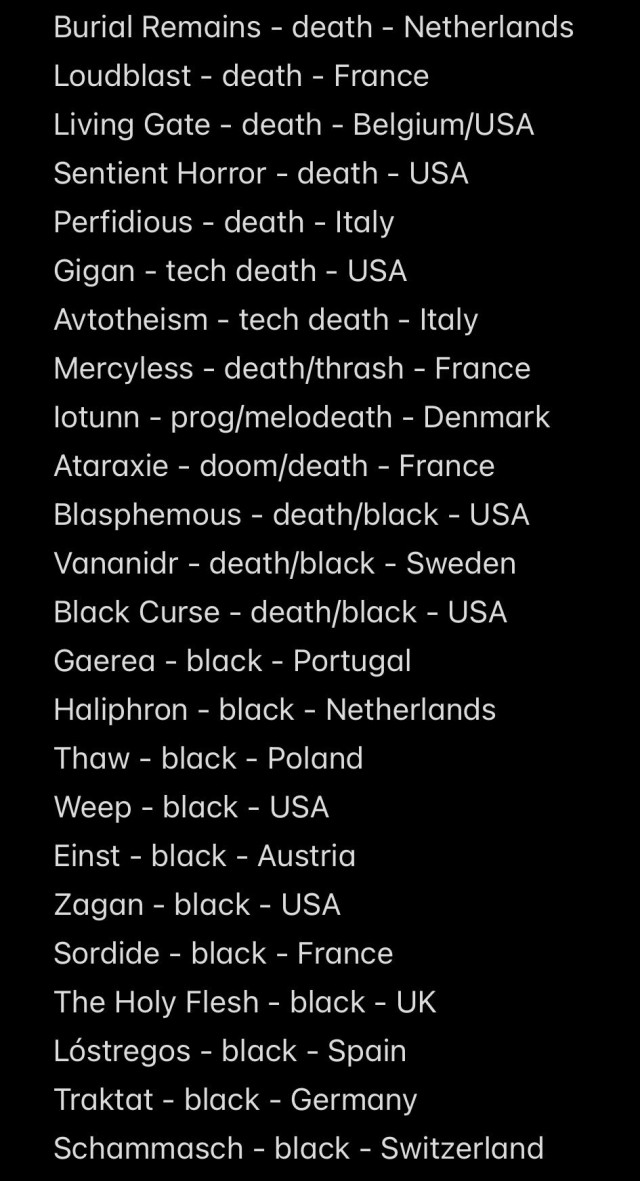 Burial Remains - death - Netherlands
Loudblast - death - France
Living Gate - death - Belgium/USA
Sentient Horror - death - USA
Perfidious - death - Italy
Gigan - tech death - USA
Avtotheism - tech death - Italy
Mercyless - death/thrash - France
lotunn - prog/melodeath - Denmark
Ataraxie - doom/death - France
Blasphemous - death/black - USA
Vananidr - death/black - Sweden
Black Curse - death/black - USA
Gaerea - black - Portugal
Haliphron - black - Netherlands
Thaw - black - Poland
Weep - black - USA
Einst - black - Austria
Zagan - black - USA
Sordide - black - France
The Holy Flesh - black - UK
Lóstregos - black - Spain
Traktat - black - Germany
Schammasch - black - Switzerland