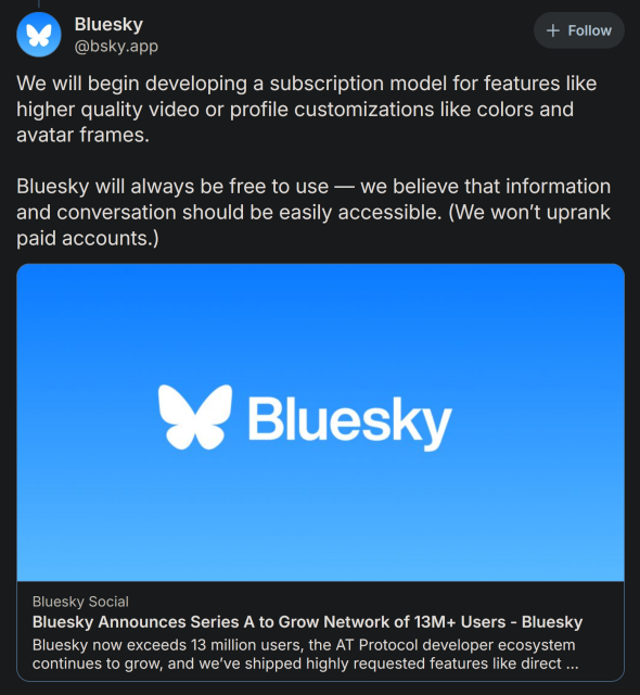 We will begin developing a subscription model for features like higher quality video or profile customizations like colors and avatar frames.

Bluesky will always be free to use — we believe that information and conversation should be easily accessible. (We won’t uprank paid accounts.)