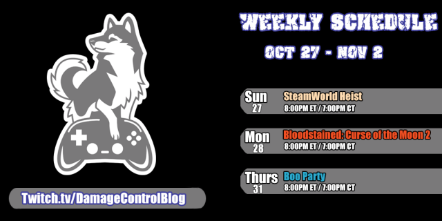 The Twitch streaming schedule for Damage Control Blog for October 27th through November 2nd.

Sunday, October 27th - SteamWorld Heist at 8PM ET/7PM CT

Monday, October 28th - Bloodstained: Curse of the Moon 2 at 8PM ET/7PM CT

Thursday, October 31st - Boo Party at 8PM ET/7PM CT