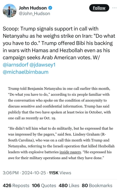 John Hudson &
@John_Hudson
Follow
Scoop: Trump signals support in call with
Netanyahu as he weighs strike on Iran: "Do what
you have to do." Trump offered Bibi his backing
in wars with Hamas and Hezbollah even as his
campaign seeks Arab American votes. W/
@iarnsdorf @jdawsey1
@michaelbirnbaum
Trump told Benjamin Netanyahu in one call earlier this month,
"Do what you have to do," according to six people familiar with
the conversation who spoke on the condition of anonymity to
discuss sensitive and confidential information. Trump has said
publicly that the two have spoken at least twice in October, with
one call as recently as Oct. 19.
"He didn't tell him what to do militarily, but he expressed that he
was impressed by the pagers," said Sen. Lindsey Graham (R-
South Carolina), who was on a call this month with Trump and
Netanyahu, referring to the Israeli operation that killed Hezbollah
leaders with explosive batteries inside pagers. "He expressed his
awe for their military operations and what they have done."
3:06 PM • 2024-10-25 • 115K Views
426 Reposts 106 Quotes 480 Likes 80 Bookmarks