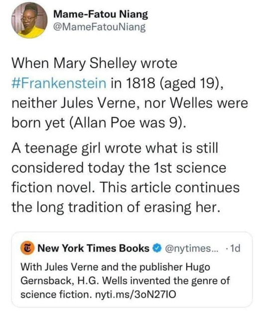 Textshot from Tumblr/Twitter:

Tweet from New York Times Books:
    With Jules Verne and the publisher Hugo Gernsback, H.G. Wells invented the genre of science fiction.

Quote tweet by Mame-Fatou Niang:
    When Mary Shelley wrote Frankenstein in 1818 (aged 19), neither Jules Verne, nor Welles were born yet (Allan Poe was 9).
    A teenage girl wrote what is still considered today the first science fiction novel. This article continues the long tradition of erasing her.